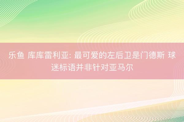 乐鱼 库库雷利亚: 最可爱的左后卫是门德斯 球迷标语并非针对亚马尔