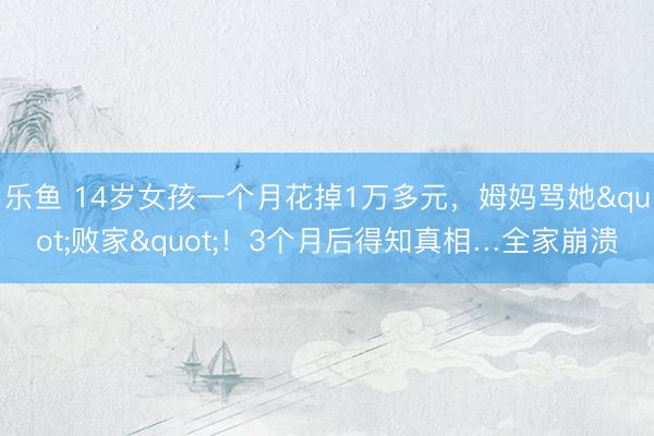乐鱼 14岁女孩一个月花掉1万多元，姆妈骂她"败家"！3个月后得知真相…全家崩溃