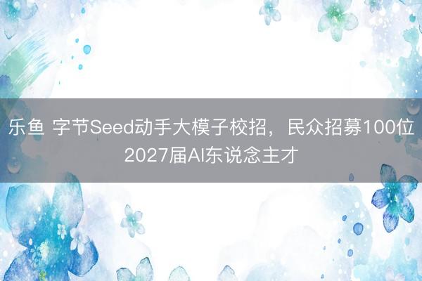 乐鱼 字节Seed动手大模子校招，民众招募100位2027届AI东说念主才