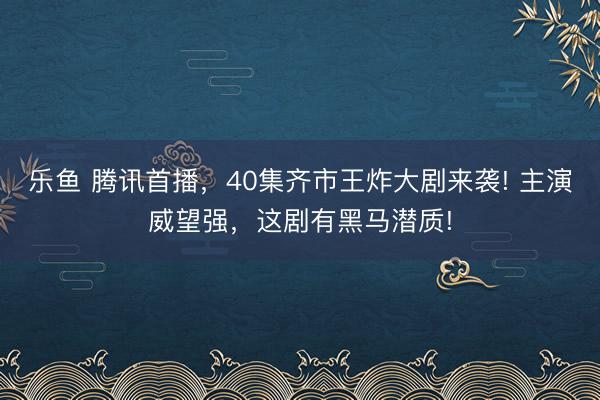 乐鱼 腾讯首播，40集齐市王炸大剧来袭! 主演威望强，这剧有黑马潜质!