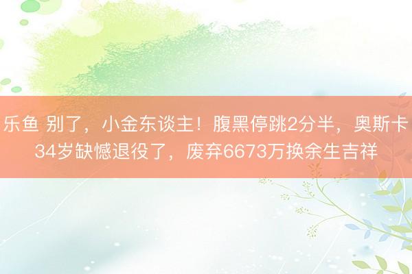 乐鱼 别了,小金东谈主!腹黑停跳2分半,奥斯卡34岁缺憾退役了,废弃6673万换余生吉祥