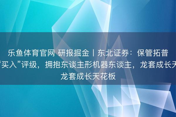 乐鱼体育官网 研报掘金丨东北证券:保管拓普集团“买入”评级,拥抱东谈主形机器东谈主,龙套成长天花板