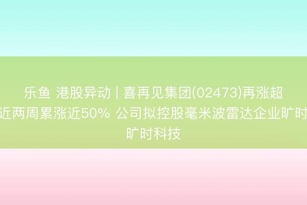 乐鱼 港股异动 | 喜再见集团(02473)再涨超9% 近两周累涨近50% 公司拟控股毫米波雷达企业旷时科技