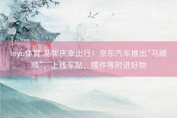 leyu体育 马年庆幸出行！京东汽车推出“马顺顺”，上线车贴、摆件等附进好物
