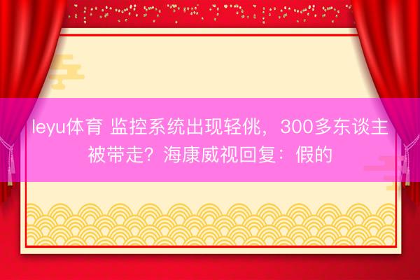 leyu体育 监控系统出现轻佻,300多东谈主被带走?海康威视回复:假的