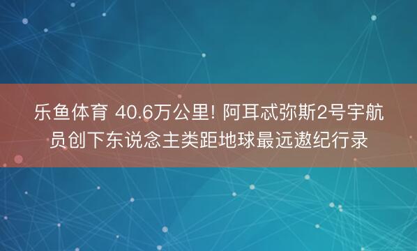 乐鱼体育 40.6万公里! 阿耳忒弥斯2号宇航员创下东说念主类距地球最远遨纪行录