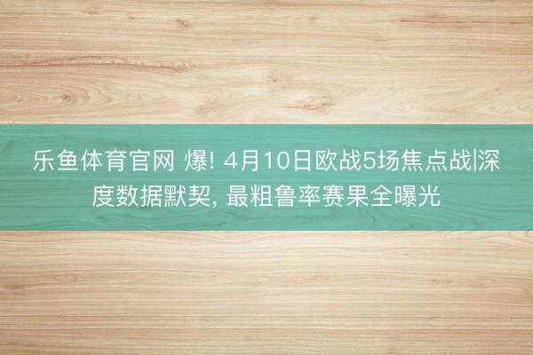 乐鱼体育官网 爆! 4月10日欧战5场焦点战|深度数据默契， 最粗鲁率赛果全曝光