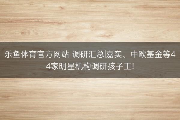 乐鱼体育官方网站 调研汇总|嘉实、中欧基金等44家明星机构调研孩子王!