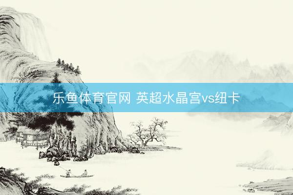 乐鱼体育官网 英超水晶宫vs纽卡