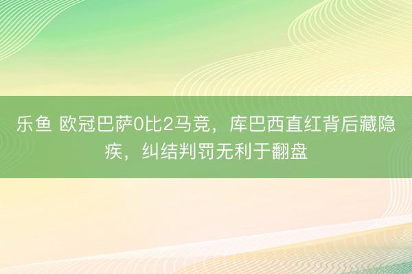 乐鱼 欧冠巴萨0比2马竞,库巴西直红背后藏隐疾,纠结判罚无利于翻盘