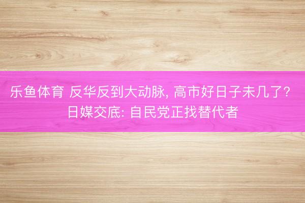 乐鱼体育 反华反到大动脉, 高市好日子未几了? 日媒交底: 自民党正找替代者