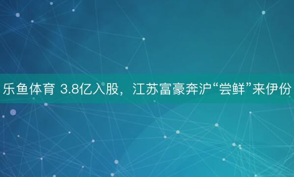 乐鱼体育 3.8亿入股,江苏富豪奔沪“尝鲜”来伊份