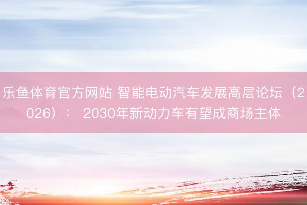 乐鱼体育官方网站 智能电动汽车发展高层论坛（2026）： 2030年新动力车有望成商场主体