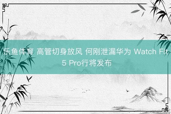 乐鱼体育 高管切身放风 何刚泄漏华为 Watch Fit 5 Pro行将发布