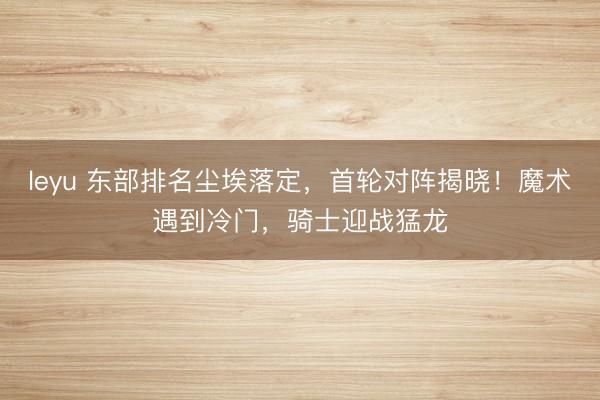 leyu 东部排名尘埃落定,首轮对阵揭晓!魔术遇到冷门,骑士迎战猛龙