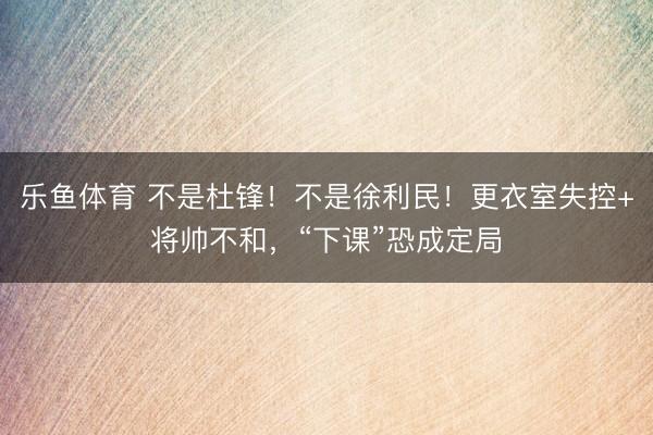 乐鱼体育 不是杜锋！不是徐利民！更衣室失控+将帅不和，“下课”恐成定局