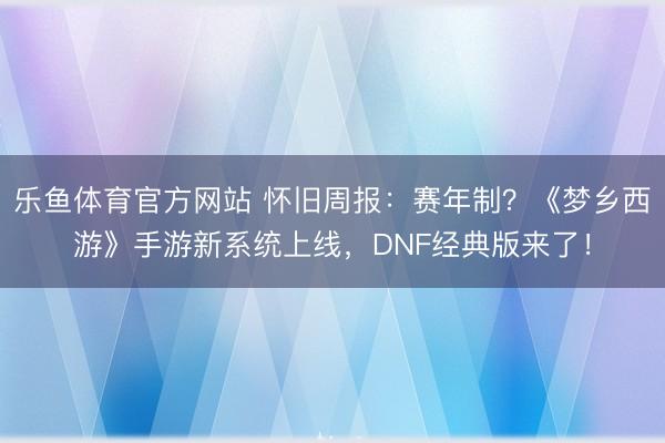 乐鱼体育官方网站 怀旧周报:赛年制?《梦乡西游》手游新系统上线,DNF经典版来了!