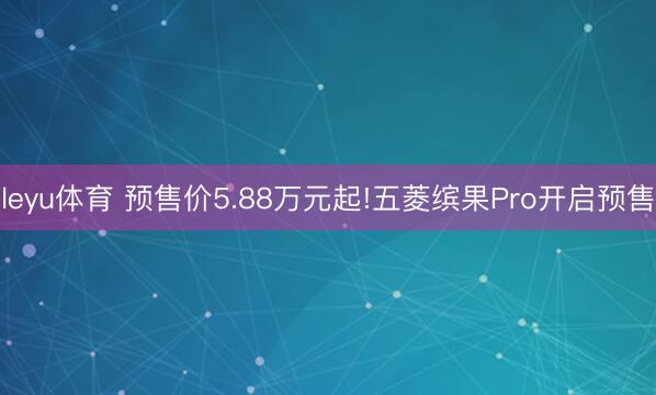 leyu体育 预售价5.88万元起!五菱缤果Pro开启预售