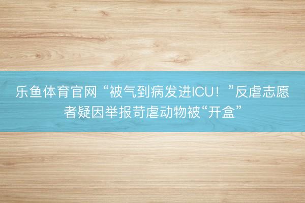 乐鱼体育官网 “被气到病发进ICU!”反虐志愿者疑因举报苛虐动物被“开盒”