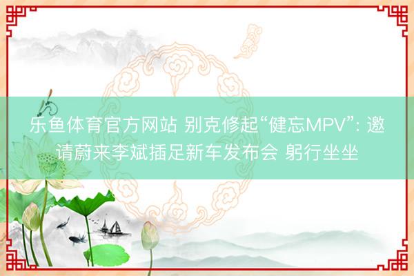乐鱼体育官方网站 别克修起“健忘MPV”: 邀请蔚来李斌插足新车发布会 躬行坐坐