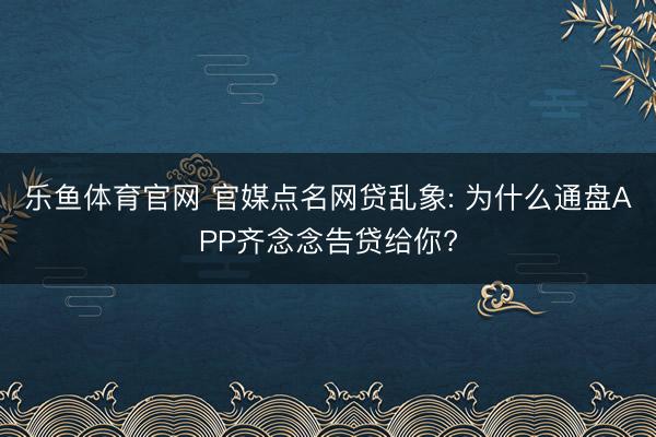 乐鱼体育官网 官媒点名网贷乱象: 为什么通盘APP齐念念告贷给你?