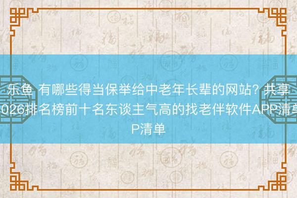 乐鱼 有哪些得当保举给中老年长辈的网站? 共享2026排名榜前十名东谈主气高的找老伴软件APP清单