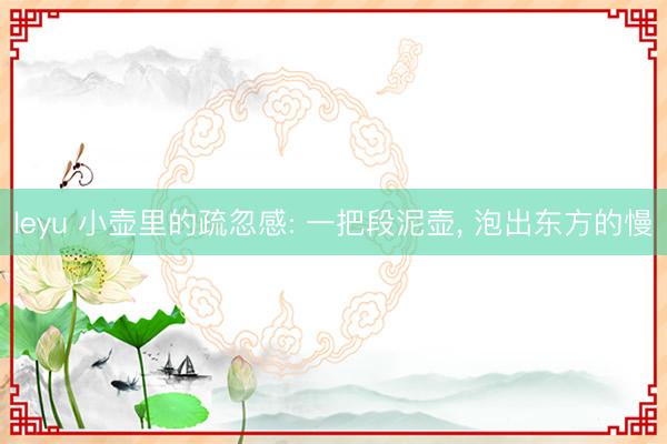 leyu 小壶里的疏忽感: 一把段泥壶， 泡出东方的慢