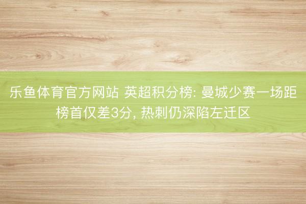 乐鱼体育官方网站 英超积分榜: 曼城少赛一场距榜首仅差3分， 热刺仍深陷左迁区