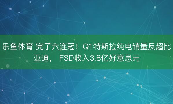 乐鱼体育 完了六连冠！Q1特斯拉纯电销量反超比亚迪， FSD收入3.8亿好意思元
