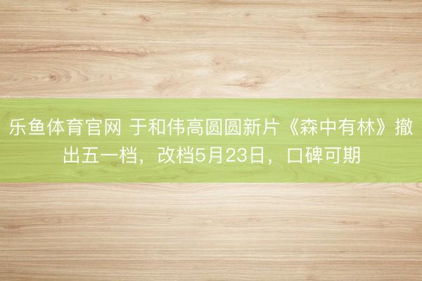 乐鱼体育官网 于和伟高圆圆新片《森中有林》撤出五一档，改档5月23日，口碑可期