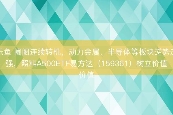 乐鱼 阛阓连续转机，动力金属、半导体等板块逆势走强，照料A500ETF易方达（159361）树立价值
