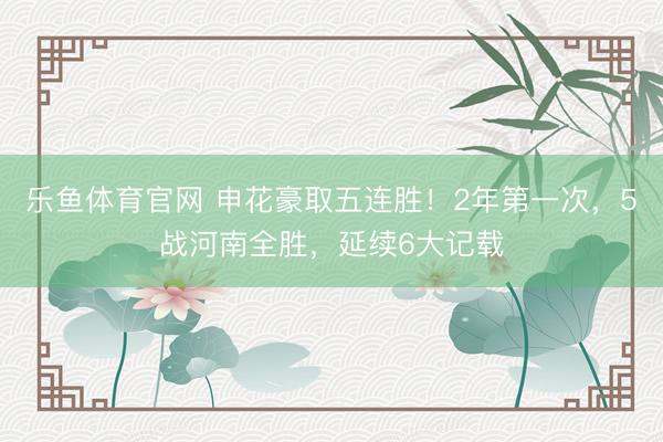 乐鱼体育官网 申花豪取五连胜！2年第一次，5战河南全胜，延续6大记载