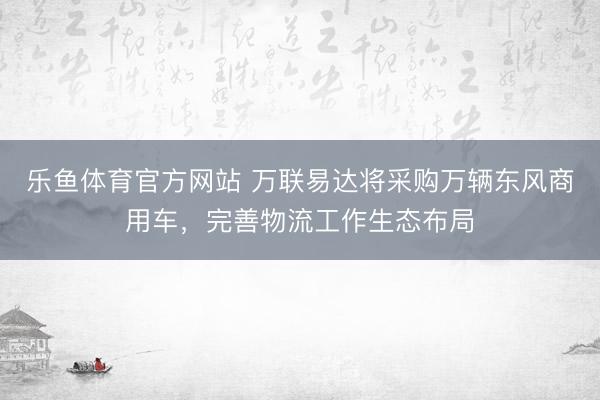 乐鱼体育官方网站 万联易达将采购万辆东风商用车，完善物流工作生态布局