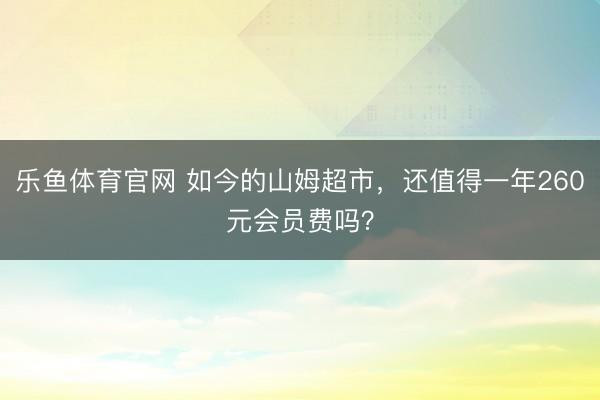 乐鱼体育官网 如今的山姆超市，还值得一年260元会员费吗？