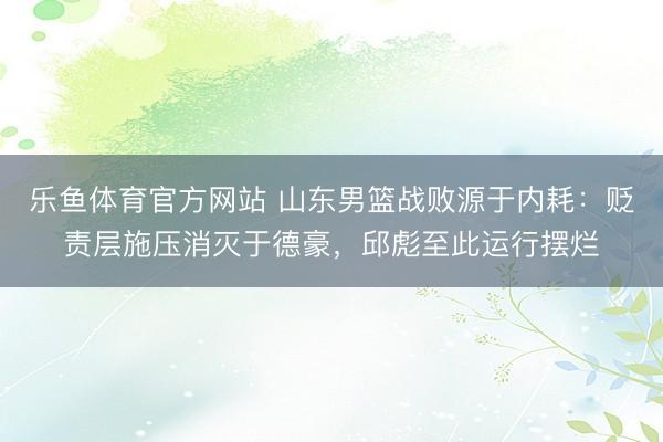 乐鱼体育官方网站 山东男篮战败源于内耗：贬责层施压消灭于德豪，邱彪至此运行摆烂