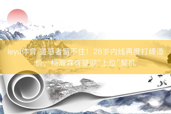 leyu体育 蛊惑者留不住！28岁内线再度打缔造价，杨瀚森有望迎“上位”契机