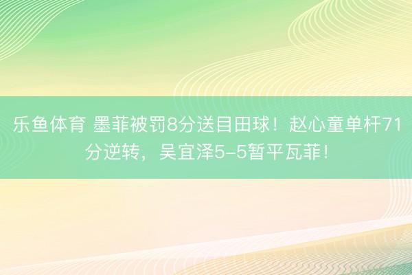 乐鱼体育 墨菲被罚8分送目田球！赵心童单杆71分逆转，吴宜泽5-5暂平瓦菲！