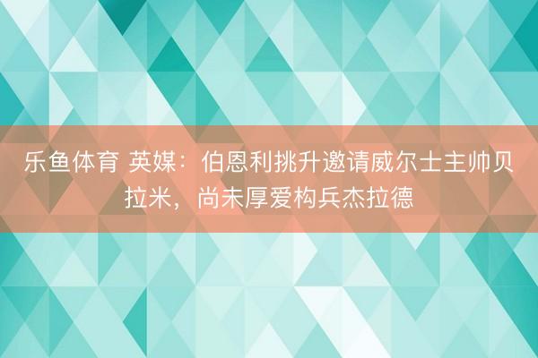 乐鱼体育 英媒：伯恩利挑升邀请威尔士主帅贝拉米，尚未厚爱构兵杰拉德