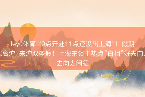 leyu体育 “9点开赴11点还没出上海”！假期首日现离沪+来沪双岑岭！上海东谈主热点“白相”好去向太闹猛