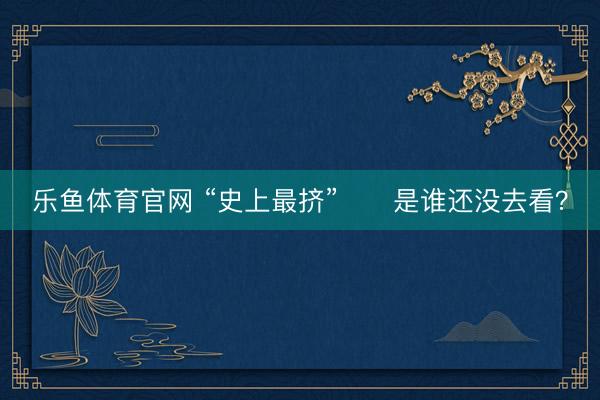 乐鱼体育官网 “史上最挤”⁉️是谁还没去看？