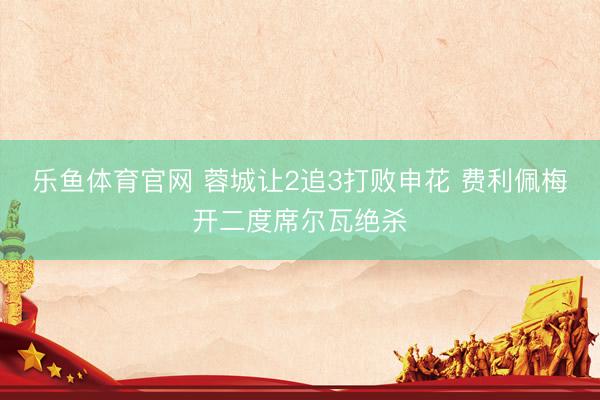 乐鱼体育官网 蓉城让2追3打败申花 费利佩梅开二度席尔瓦绝杀