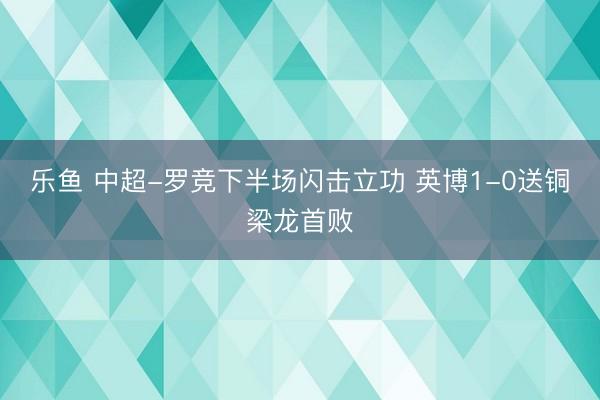 乐鱼 中超-罗竞下半场闪击立功 英博1-0送铜梁龙首败