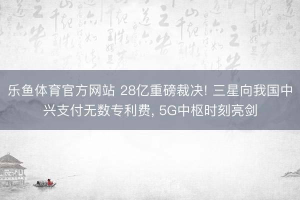 乐鱼体育官方网站 28亿重磅裁决! 三星向我国中兴支付无数专利费， 5G中枢时刻亮剑