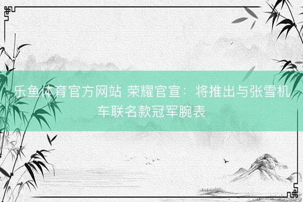 乐鱼体育官方网站 荣耀官宣：将推出与张雪机车联名款冠军腕表