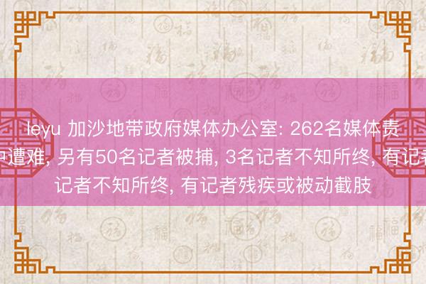 leyu 加沙地带政府媒体办公室: 262名媒体责任者在以军作为中遭难， 另有50名记者被捕， 3名记者不知所终， 有记者残疾或被动截肢