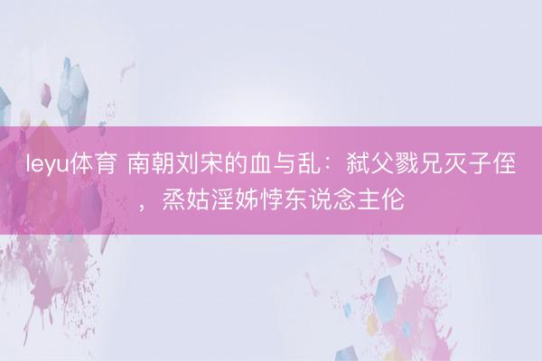 leyu体育 南朝刘宋的血与乱：弑父戮兄灭子侄，烝姑淫姊悖东说念主伦