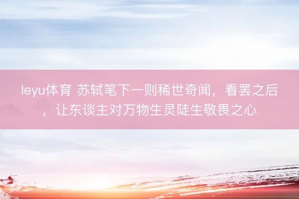 leyu体育 苏轼笔下一则稀世奇闻，看罢之后，让东谈主对万物生灵陡生敬畏之心