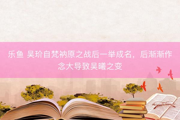 乐鱼 吴玠自梵衲原之战后一举成名，后渐渐作念大导致吴曦之变