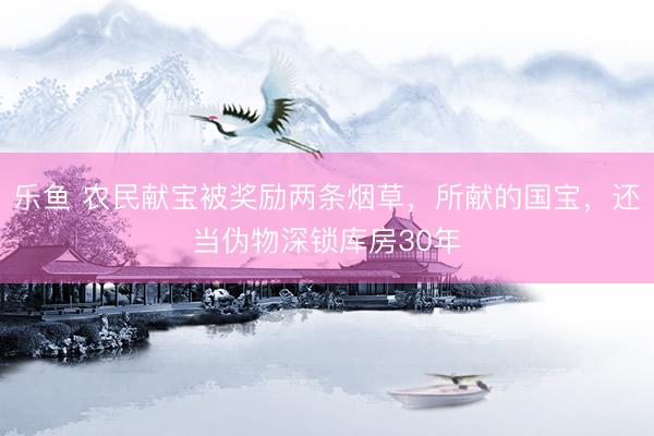乐鱼 农民献宝被奖励两条烟草，所献的国宝，还当伪物深锁库房30年
