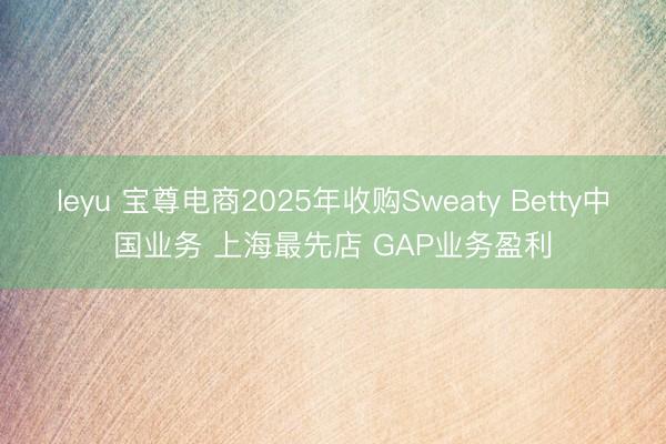 leyu 宝尊电商2025年收购Sweaty Betty中国业务 上海最先店 GAP业务盈利